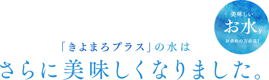 「きよまろプラス」の水はさらに美味しくなりました。