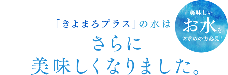 「きよまろプラス」の水はさらに美味しくなりました。