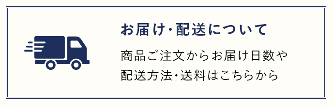 お届け・配送について 商品ご注文からお届け日数や配送方法・送料はこちらから