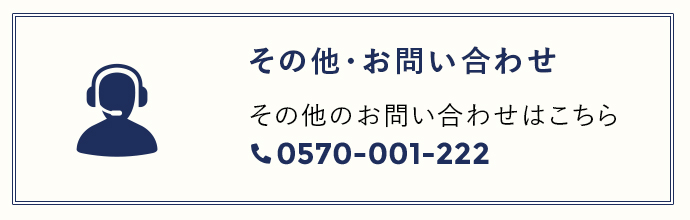 その他・お問い合わせ その他のお問い合わせはこちら 0570-001-222